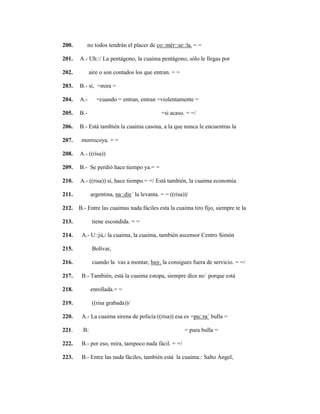 135
200. no todos tendrán el placer de co::mér::se::la. = =
201. A.- Uh::/ La pentágono, la cuaima pentágono, sólo le llegas por
202. aire o son contados los que entran. = =
203. B.- sí, =mira =
204. A.- =cuando = entran, entran =violentamente =
205. B.- =si acaso. = =/
206. B.- Está también la cuaima casona, a la que nunca le encuentras la
207. morrocoya. = =
208. A.- ((risa))
209. B.- Se perdió hace tiempo ya.= =
210. A.- ((risa)) sí, hace tiempo.= =/ Está también, la cuaima economía
211. argentina, na::die´ la levanta. = = ((risa))/
212. B.- Entre las cuaimas nada fáciles esta la cuaima tiro fijo, siempre te la
213. tiene escondida. = =
214. A.- U::jú,/ la cuaima, la cuaima, también ascensor Centro Simón
215. Bolívar,
216. cuando la vas a montar, huy, la consigues fuera de servicio. = =/
217. B.- También, está la cuaima estopa, siempre dice no´ porque está
218. enrollada.= =
219. ((risa grabada))/
220. A.- La cuaima sirena de policía ((risa)) esa es =pu::ra´ bulla =
221. B: = pura bulla =
222. B.- por eso, mira, tampoco nada fácil. = =/
223. B.- Entre las nada fáciles, también está la cuaima:: Salto Ángel,
 