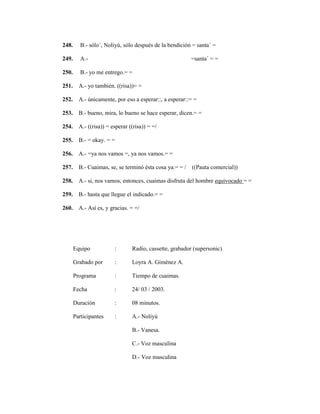 137
248. B.- sólo´, Noliyú, sólo después de la bendición = santa´ =
249. A.- =santa´ = =
250. B.- yo me entrego.= =
251. A.- yo también. ((risa))= =
252. A.- únicamente, por eso a esperar::, a esperar::= =
253. B.- bueno, mira, lo bueno se hace esperar, dicen.= =
254. A.- ((risa)) = esperar ((risa)) = =/
255. B.- = okay. = =
256. A.- =ya nos vamos =, ya nos vamos.= =
257. B.- Cuaimas, se, se terminó ésta cosa ya.= = / ((Pauta comercial))
258. A.- si, nos vamos, entonces, cuaimas disfruta del hombre equivocado = =
259. B.- hasta que llegue el indicado.= =
260. A.- Así es, y gracias. = =/
Equipo : Radio, cassette, grabador (supersonic)
Grabado por : Loyra A. Giménez A.
Programa : Tiempo de cuaimas.
Fecha : 24/ 03 / 2003.
Duración : 08 minutos.
Participantes : A.- Noliyú
B.- Vanesa.
C.- Voz masculina
D.- Voz masculina
 