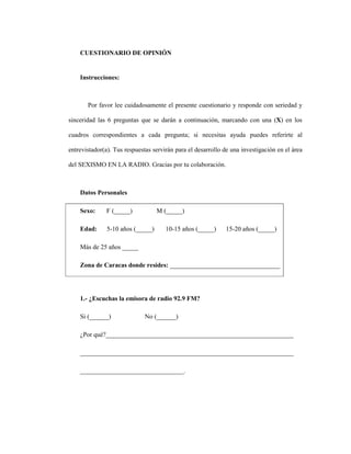 140
CUESTIONARIO DE OPINIÓN
Instrucciones:
Por favor lee cuidadosamente el presente cuestionario y responde con seriedad y
sinceridad las 6 preguntas que se darán a continuación, marcando con una (X) en los
cuadros correspondientes a cada pregunta; si necesitas ayuda puedes referirte al
entrevistador(a). Tus respuestas servirán para el desarrollo de una investigación en el área
del SEXISMO EN LA RADIO. Gracias por tu colaboración.
Datos Personales
Sexo: F (_____) M (_____)
Edad: 5-10 años (_____) 10-15 años (_____) 15-20 años (_____)
Más de 25 años _____
Zona de Caracas donde resides: __________________________________
1.- ¿Escuchas la emisora de radio 92.9 FM?
Si (______) No (______)
¿Por qué?__________________________________________________________
__________________________________________________________________
________________________________.
 