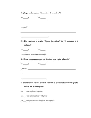 141
2.- ¿Te gusta el programa “El monstruo de la mañana”?
Si (______) No (______)
¿Por qué?__________________________________________________________
__________________________________________________________________
_________________________________.
3.- ¿Has escuchado la sección “Tiempo de cuaimas” de “El monstruo de la
mañana”?
Si (______) No (______)
En caso de ser afirmativa tu respuesta:
4.- ¿Te parece que es un programa diseñado para ayudar a la mujer?
Si (______) No (______)
¿Por qué? _________________________________________________________
_________________________________________________________________
______________________________.
5.- Cuando a una persona le llaman “cuaima” es porque se le considera: (puedes
marcar más de una opción)
a) (___) una serpiente venenosa.
b) (___) una persona astuta y peligrosa.
c) (___) una persona que sabe pelear por su pareja.
 