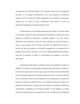 7
comunicación, la Constitución establece “No se permite el anonimato, ni la propaganda
de guerra, ni los mensajes discriminatorios, ni los que promuevan la intolerancia
religiosa” (p.91). El artículo 58 también relacionado con los medios de comunicación
establece que “los niños, las niñas y adolescentes tienen derecho a recibir una
información adecuada para su desarrollo integral” (p.91).
De igual manera la Ley de Responsabilidad Social en Radio y Televisión (2004)
en su Capítulo I, artículo 4, sobre las disposiciones fundamentales, establece que se debe
garantizar la difusión de información y materiales dirigidos a los niños, niñas y
adolescentes que contribuyan a formar de manera adecuada una conciencia humana y
social en varios aspectos entre los cuales se menciona la igualdad de los sexos. Lo
anterior nos indica que conforme a los derechos consagrados en la Constitución de la
República Bolivariana de Venezuela y en la Ley de Responsabilidad Social de Radio y
Televisión, las personas no deben ser discriminadas por pertenecer a un género
determinado.
Aparentemente están dadas las condiciones para que la igualdad sea posible, sin
embargo, en la práctica, se puede percibir la diferenciación entre mujeres y hombres en
los medios de comunicación. Se observa que, a pesar de contar con muchas profesionales
de la comunicación competentes, las mujeres tienen poco acceso a los puestos directivos
de esas instituciones, tienen escaso protagonismo en las informaciones (a excepción de
cuando son víctimas de maltratos físicos) y son relegadas al concepto de objeto en la
publicidad. Adicionalmente, se observa que con frecuencia son ocultadas, subordinadas,
estereotipadas o degradadas por el lenguaje utilizado. En otras palabras, en muchas
ocasiones se dirigen a ellas con un lenguaje sexista. Esto se confirma en los resultados de
 