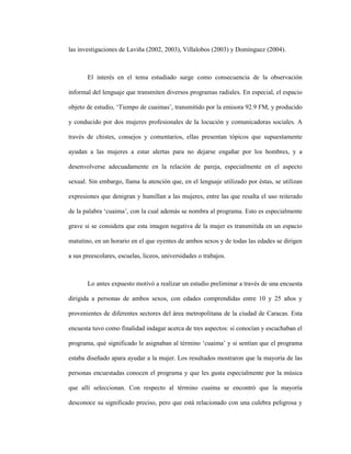 8
las investigaciones de Laviña (2002, 2003), Villalobos (2003) y Domínguez (2004).
El interés en el tema estudiado surge como consecuencia de la observación
informal del lenguaje que transmiten diversos programas radiales. En especial, el espacio
objeto de estudio, ‘Tiempo de cuaimas’, transmitido por la emisora 92.9 FM, y producido
y conducido por dos mujeres profesionales de la locución y comunicadoras sociales. A
través de chistes, consejos y comentarios, ellas presentan tópicos que supuestamente
ayudan a las mujeres a estar alertas para no dejarse engañar por los hombres, y a
desenvolverse adecuadamente en la relación de pareja, especialmente en el aspecto
sexual. Sin embargo, llama la atención que, en el lenguaje utilizado por éstas, se utilizan
expresiones que denigran y humillan a las mujeres, entre las que resalta el uso reiterado
de la palabra ‘cuaima’, con la cual además se nombra al programa. Esto es especialmente
grave si se considera que esta imagen negativa de la mujer es transmitida en un espacio
matutino, en un horario en el que oyentes de ambos sexos y de todas las edades se dirigen
a sus preescolares, escuelas, liceos, universidades o trabajos.
Lo antes expuesto motivó a realizar un estudio preliminar a través de una encuesta
dirigida a personas de ambos sexos, con edades comprendidas entre 10 y 25 años y
provenientes de diferentes sectores del área metropolitana de la ciudad de Caracas. Esta
encuesta tuvo como finalidad indagar acerca de tres aspectos: si conocían y escuchaban el
programa, qué significado le asignaban al término ‘cuaima’ y si sentían que el programa
estaba diseñado apara ayudar a la mujer. Los resultados mostraron que la mayoría de las
personas encuestadas conocen el programa y que les gusta especialmente por la música
que allí seleccionan. Con respecto al término cuaima se encontró que la mayoría
desconoce su significado preciso, pero que está relacionado con una culebra peligrosa y
 
