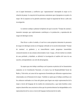 9
con el papel dominante y conflictivo que ‘supuestamente’ desempeña la mujer en la
relación de pareja. La mayoría de las personas contestaron que el programa no ayuda a la
mujer. De lo expuesto en los párrafos anteriores surgió la inquietud de llevar a cabo esta
investigación.
Lo anterior condujo a plantear la hipótesis de que la sección ‘Tiempo de cuaimas’,
transmite mensajes que explícitamente contribuyen a la producción y reproducción de
rasgos de ideología sexista.
Para llevar a cabo el estudio, el cual tuvo como propósito demostrar la presencia
de rasgos de ideología sexista en el lenguaje utilizado en la sección denominada ‘Tiempo
de cuaimas’, se grabaron y se transcribieron cuatro programas transmitidos
consecutivamente en una semana seleccionada al azar. Luego, a fin de realizar un estudio
de caso profundo y detallado, se delimitó la investigación al análisis del texto de esa
sección, correspondiente a un solo día del programa.
Se espera que este trabajo contribuya con la puesta en práctica de los lineamientos
expuestos en la Constitución Nacional, y la nueva Ley de Responsabilidad Social de
Radio y Televisión, así como de las sugerencias formuladas por diferentes organizaciones
relacionadas con el bienestar de la mujer. También se aspira que el trabajo contribuya con
los esfuerzos realizados en el área del género para lograr una mejor representación de la
mujer a través del lenguaje de los medios de comunicación, y que tanto hombres como
mujeres desarrollen una conciencia crítica que les permita detectar las desigualdades en la
representación de los sexos a través del lenguaje institucional de la radio.
 