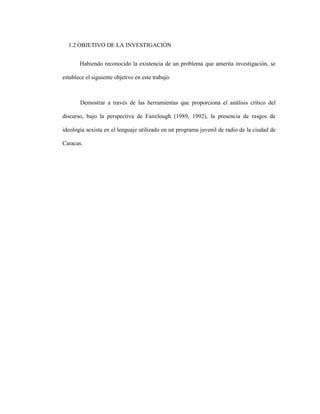 11
1.2 OBJETIVO DE LA INVESTIGACIÓN
Habiendo reconocido la existencia de un problema que amerita investigación, se
establece el siguiente objetivo en este trabajo:
Demostrar a través de las herramientas que proporciona el análisis crítico del
discurso, bajo la perspectiva de Fairclough (1989, 1992), la presencia de rasgos de
ideología sexista en el lenguaje utilizado en un programa juvenil de radio de la ciudad de
Caracas.
 