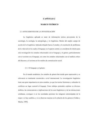 12
CAPÍTULO 2
2 CAPITULO 2. MARCO TEÓRICO
2.1 ANTECEDENTES DE LA INVESTIGACIÓN
La lingüística aplicada se nutre de información teórica proveniente de la
sociología, la sicología, la antropología, y la lingüística. Dentro del amplio campo de
acción de la Lingüística Aplicada dirigido hacia el estudio y la resolución de problemas
de la vida real en los cuales el lenguaje es el aspecto central, se consideran de interés para
esta investigación los estudios relacionados con el lenguaje y el género, particularmente
con el sexismo en el lenguaje, así como los estudios relacionados con el análisis crítico
del discurso y el sexismo en los medios de comunicación social.
2.1.1 El lenguaje y el género
En el mundo académico, los estudios de género han tenido gran repercusión y su
relevancia es totalmente reconocida a nivel internacional. La investigación lingüística
tiene una gran importancia en estos estudios, ya que las teorías feministas y culturales le
confieren un lugar esencial al lenguaje. Estos trabajos pretenden explorar en diversos
ámbitos, las consecuencias e implicaciones de los usos lingüísticos y de las interacciones
cotidianas, averiguar si en las sociedades persisten las imágenes estereotipadas de la
mujer o si hay cambios, y si se observan mejoras en la relación de los géneros (Caldas y
Martín, 1999).
 