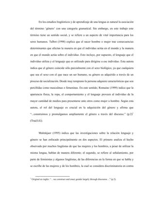 13
En los estudios lingüísticos y de aprendizaje de una lengua es natural la asociación
del término ‘género’ con una categoría gramatical. Sin embargo, en este trabajo este
término tiene un sentido social, y se refiere a un aspecto de vital importancia para los
seres humanos. Talbot (1998) explica que el nacer hombre o mujer trae consecuencias
determinantes que afectan la manera en que el individuo actúa en el mundo y la manera
en que el mundo actúa sobre el individuo. Esto incluye, por supuesto, el lenguaje que el
individuo utiliza y el lenguaje que es utilizado para dirigirse a ese individuo. Esta autora
indica que el género coincide sólo parcialmente con el sexo biológico, ya que cualquiera
que sea el sexo con el que nace un ser humano, su género es adquirido a través de un
proceso de socialización. Desde muy temprano la persona adquiere características que son
percibidas como masculinas o femeninas. En este sentido, Romaine (1999) indica que la
apariencia física, la ropa, el comportamiento y el lenguaje proveen al individuo de la
mayor cantidad de medios para presentarse ante otros como mujer u hombre. Según esta
autora, el rol del lenguaje es crucial en la adquisición del género y afirma que
“...construimos y promulgamos ampliamente el género a través del discurso.” (p.2)1
(Trad.LG).
Malmkjaer (1995) indica que las investigaciones sobre la relación lenguaje y
género se han enfocado principalmente en dos aspectos. El primero analiza el hecho
observado por muchos lingüistas de que las mujeres y los hombres, a pesar de utilizar la
misma lengua, hablan de manera diferente; el segundo, se refiere al señalamiento, por
parte de feministas y algunos lingüistas, de las diferencias en la forma en que se habla y
se escribe de las mujeres y de los hombres, la cual se considera discriminatoria en contra
1
Original en inglés: “…we construct and enact gender largely through discourse…” (p.2).
 