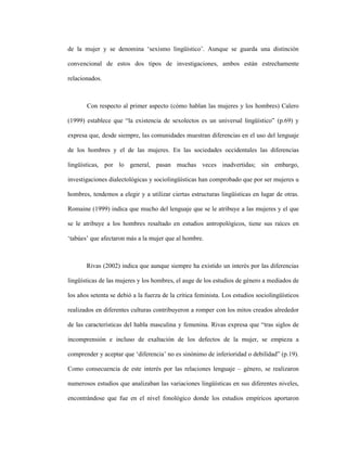 14
de la mujer y se denomina ‘sexismo lingüístico’. Aunque se guarda una distinción
convencional de estos dos tipos de investigaciones, ambos están estrechamente
relacionados.
Con respecto al primer aspecto (cómo hablan las mujeres y los hombres) Calero
(1999) establece que “la existencia de sexolectos es un universal lingüístico” (p.69) y
expresa que, desde siempre, las comunidades muestran diferencias en el uso del lenguaje
de los hombres y el de las mujeres. En las sociedades occidentales las diferencias
lingüísticas, por lo general, pasan muchas veces inadvertidas; sin embargo,
investigaciones dialectológicas y sociolingüísticas han comprobado que por ser mujeres u
hombres, tendemos a elegir y a utilizar ciertas estructuras lingüísticas en lugar de otras.
Romaine (1999) indica que mucho del lenguaje que se le atribuye a las mujeres y el que
se le atribuye a los hombres resaltado en estudios antropológicos, tiene sus raíces en
‘tabúes’ que afectaron más a la mujer que al hombre.
Rivas (2002) indica que aunque siempre ha existido un interés por las diferencias
lingüísticas de las mujeres y los hombres, el auge de los estudios de género a mediados de
los años setenta se debió a la fuerza de la crítica feminista. Los estudios sociolingüísticos
realizados en diferentes culturas contribuyeron a romper con los mitos creados alrededor
de las características del habla masculina y femenina. Rivas expresa que “tras siglos de
incomprensión e incluso de exaltación de los defectos de la mujer, se empieza a
comprender y aceptar que ‘diferencia’ no es sinónimo de inferioridad o debilidad” (p.19).
Como consecuencia de este interés por las relaciones lenguaje – género, se realizaron
numerosos estudios que analizaban las variaciones lingüísticas en sus diferentes niveles,
encontrándose que fue en el nivel fonológico donde los estudios empíricos aportaron
 