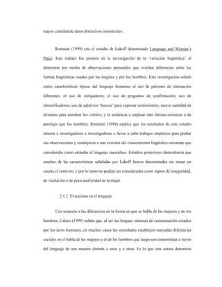 15
mayor cantidad de datos distintivos consistentes.
Romaine (1999) cita el estudio de Lakoff denominado Language and Woman’s
Place. Este trabajo fue pionero en la investigación de la ‘variación lingüística’ al
demostrar por medio de observaciones personales que existían diferencias entre las
formas lingüísticas usadas por las mujeres y por los hombres. Esta investigación señaló
como características típicas del lenguaje femenino el uso de patrones de entonación
diferentes; el uso de mitigadores; el uso de preguntas de confirmación; uso de
intensificadores; uso de adjetivos ‘huecos’ para expresar sentimientos; mayor cantidad de
términos para nombrar los colores; y la tendencia a emplear más formas correctas o de
prestigio que los hombres. Romaine (1999) explica que los resultados de este estudio
retaron a investigadores e investigadoras a llevar a cabo trabajos empíricos para probar
sus observaciones y condujeron a una revisión del conocimiento lingüístico existente que
consideraba como estándar el lenguaje masculino. Estudios posteriores demostraron que
muchas de las características señaladas por Lakoff fueron determinadas sin tomar en
cuenta el contexto, y por lo tanto no podían ser consideradas como signos de inseguridad,
de vacilación o de poca asertividad en la mujer.
2.1.2 El sexismo en el lenguaje
Con respecto a las diferencias en la forma en que se habla de las mujeres y de los
hombres, Calero (1999) señala que, al ser las lenguas sistemas de comunicación creados
por los seres humanos, en muchos casos las sociedades establecen marcadas diferencias
sociales en el habla de las mujeres y el de los hombres que luego son transmitidas a través
del lenguaje de una manera distinta a unos y a otras. Es lo que esta autora denomina
 