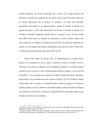 16
sexismo lingüístico “un diverso tratamiento que, a través de la lengua hacemos del
individuo en función de los genitales con los que ha nacido” (p.9). Esta autora indica que
en culturas patriarcales, por lo general, se considera a la mujer “por naturaleza
parlanchina, poco lúcida en sus argumentaciones, incapaz de cumplir su palabra y de
guardar un secreto, y, sobre todo embaucadora” (p.70); por el contrario, al hombre se lo
considera “comedido, inteligente, honrado, discreto e ingenuo” (p.71). En este sentido
Sau (2000) afirma que en el lenguaje está plasmado el sexismo cultural vigente. Esta
autora indica que “los epítetos, los refranes, los proverbios, los chistes, las blasfemias, las
injurias, son un catálogo todavía poco estudiado pero que salta a la vista y al oído como
un clamor que incluso aturde de tanta agresividad” (p.259).
Talbot (1998) define el sexismo como “la discriminación en el plano sexual,
basada en la concepción de que la mujer es diferente e inferior al hombre” (p.215)1
(Trad.LG). Esta autora cita además a las investigadoras Kramarae y Treitchler quienes
establecen que el sexismo es todo “comportamiento, política, lenguaje, u otra acción de
los hombres o de las mujeres que expresen una opinión institucionalizada, sistemática,
generalizada, o en concordancia con que la mujer es inferior” (p.215)2
(Trad.LG). Daskal
(1994) explica que a la mujer se le considera inferior cuando se le ignora en el discurso,
cuando se dirigen a ella (o a atributos o actividades propias de ella) utilizando un lenguaje
que contribuye a la formación, el refuerzo y la reproducción de estereotipos negativos que
conducen a una baja en su autoestima.
1
Original en inglés: “Discrimination on the grounds of sex, based on assumptions that women are both
different from and inferior to men” (p.215).
2
Original en inglés: “Behavior, policy, language, or other action of men or women which expresses the
institutionalized, systematic, comprehensive, or consistent view that women are inferior” (p.215).
 