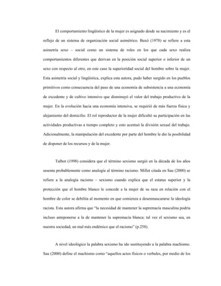 17
El comportamiento lingüístico de la mujer es asignado desde su nacimiento y es el
reflejo de un sistema de organización social asimétrico. Buxó (1978) se refiere a esta
asimetría sexo – social como un sistema de roles en los que cada sexo realiza
comportamientos diferentes que derivan en la posición social superior o inferior de un
sexo con respecto al otro, en este caso la superioridad social del hombre sobre la mujer.
Esta asimetría social y lingüística, explica esta autora, pudo haber surgido en los pueblos
primitivos como consecuencia del paso de una economía de subsistencia a una economía
de excedente y de cultivo intensivo que disminuyó el valor del trabajo productivo de la
mujer. En la evolución hacia una economía intensiva, se requirió de más fuerza física y
alejamiento del domicilio. El rol reproductor de la mujer dificultó su participación en las
actividades productivas a tiempo completo y esto acentuó la división sexual del trabajo.
Adicionalmente, la manipulación del excedente por parte del hombre le dio la posibilidad
de disponer de los recursos y de la mujer.
Talbot (1998) considera que el término sexismo surgió en la década de los años
sesenta probablemente como analogía al término racismo. Millet citada en Sau (2000) se
refiere a la analogía racismo – sexismo cuando explica que el estatus superior y la
protección que el hombre blanco le concede a la mujer de su raza en relación con el
hombre de color se debilita al momento en que comienza a desenmascararse la ideología
racista. Esta autora afirma que “la necesidad de mantener la supremacía masculina podría
incluso anteponerse a la de mantener la supremacía blanca; tal vez el sexismo sea, en
nuestra sociedad, un mal más endémico que el racismo” (p.258).
A nivel ideológico la palabra sexismo ha ido sustituyendo a la palabra machismo.
Sau (2000) define el machismo como “aquellos actos físicos o verbales, por medio de los
 
