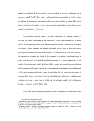 18
cuales se manifiesta de forma vulgar o poco apropiada el sexismo subyacente en la
estructura social” (p.171). Esta autora explica que la persona machista se limita a poner
en práctica, de una manera inconsciente, el sexismo que su cultura le brinda. El sexismo
por el contrario, es consciente y es por eso que una persona machista puede dejar de serlo
cuando conoce lo que es el sexismo.
Los primeros estudios sobre el sexismo conducidos de manera sistemática,
tuvieron sus inicios a mediados de los años setenta en los países occidentales de habla
inglesa, como consecuencia del auge del movimiento feminista1
a finales de la década de
los sesenta. Desde entonces, los trabajos realizados en esta área se han concentrado
principalmente en el uso del masculino genérico; el tratamiento despectivo hacia la mujer;
los estereotipos sexuales; los títulos de las personas; la omisión y subordinación de la
mujer en el discurso; la transmisión de ideología sexista en el ámbito educativo y en los
medios de comunicación social. Wolfson (1989) expresa que en el sistema del idioma
inglés no existen diferencias gramaticales categóricas que dependan del sexo del hablante
y del oyente, cualquier diferencia puede ser explicada sólo por las normas sociales y el
contexto. Esta autora expresa que “el sexismo en el idioma inglés no es verdaderamente
sistémico sino que es más bien un reflejo de las actitudes sociales de los hablantes
hombres y mujeres” (p. 165)2
(Trad. LG).
Uno de los aspectos centrales estudiados en las investigaciones sobre el sexismo
1
Movimiento social que lucha por la eliminación de la discriminación por género, por un trato justo hacia
la mujer y el hombre en todas las esferas de la vida y por un mayor reconocimiento de las contribuciones de
la mujer a la sociedad (Pauwels, 1998).
2
Original en inglés: “Sexism in language is not truly systemic in English but rather a reflection of social
attitudes of speakers, both male and female” (p.165).
 