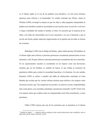 19
en el idioma inglés es el uso de las palabras man (hombre) y he (él) como términos
genéricos para referirse a la humanidad. Un estudio realizado por Nilsen, citado en
Wolfson (1989), investigó la manera en que los niños y niñas pequeños interpretaban la
palabra man (hombre) cuando la encontraban en una oración como Around the world man
is happy (Alrededor del mundo el hombre es feliz). Se encontró que la mayoría de los
niños y las niñas las relacionaban con el sexo masculino y no con el femenino y que el
uso de esta forma, podría repercutir negativamente en la opinión que las niñas se formen
de sí mismas.
Malmkjaer (1995) cita el trabajo de Stanley, quién señala que hay 220 palabras en
el idioma inglés para referirse a personas promiscuas sexualmente pertenecientes al sexo
femenino y sólo 20 para referirse a personas promiscuas sexualmente del sexo masculino.
El ser vigorosamente sexuales es considerado en las mujeres como una desviación,
mientras que en los hombres es símbolo de fuerza, lo que refleja la existencia de
parámetros dobles para evaluar la sexualidad masculina y la femenina. En este sentido,
Romaine (1999) se refiere a estudios del habla de adolescentes realizados en Gran
Bretaña que revelan que los varones utilizan términos para referirse a las mujeres como
mercancía sexual y que “las categorizan de acuerdo a su atractivo sexual y disponibilidad,
tales como perros, aves excitadas, prostitutas o promiscuas inmorales” (p.99)1
(Trad. LG).
Las mujeres tienen que cuidarse entre ser estigmatizadas como frías sexualmente, o como
prostitutas.
Talbot (1998) expresa que una de las asimetrías que se presentan en el idioma
1
Original en inglés: “… categorize them according to their sexual attractiveness and availability, such as
dogs, horny birds, whores, and sluts” (p.99).
 