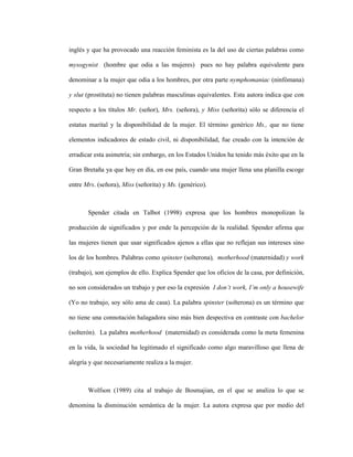 20
inglés y que ha provocado una reacción feminista es la del uso de ciertas palabras como
mysogynist (hombre que odia a las mujeres) pues no hay palabra equivalente para
denominar a la mujer que odia a los hombres, por otra parte nymphomaniac (ninfómana)
y slut (prostituta) no tienen palabras masculinas equivalentes. Esta autora indica que con
respecto a los títulos Mr. (señor), Mrs. (señora), y Miss (señorita) sólo se diferencia el
estatus marital y la disponibilidad de la mujer. El término genérico Ms., que no tiene
elementos indicadores de estado civil, ni disponibilidad, fue creado con la intención de
erradicar esta asimetría; sin embargo, en los Estados Unidos ha tenido más éxito que en la
Gran Bretaña ya que hoy en día, en ese país, cuando una mujer llena una planilla escoge
entre Mrs. (señora), Miss (señorita) y Ms. (genérico).
Spender citada en Talbot (1998) expresa que los hombres monopolizan la
producción de significados y por ende la percepción de la realidad. Spender afirma que
las mujeres tienen que usar significados ajenos a ellas que no reflejan sus intereses sino
los de los hombres. Palabras como spinster (solterona), motherhood (maternidad) y work
(trabajo), son ejemplos de ello. Explica Spender que los oficios de la casa, por definición,
no son considerados un trabajo y por eso la expresión I don’t work, I’m only a housewife
(Yo no trabajo, soy sólo ama de casa). La palabra spinster (solterona) es un término que
no tiene una connotación halagadora sino más bien despectiva en contraste con bachelor
(solterón). La palabra motherhood (maternidad) es considerada como la meta femenina
en la vida, la sociedad ha legitimado el significado como algo maravilloso que llena de
alegría y que necesariamente realiza a la mujer.
Wolfson (1989) cita al trabajo de Bosmajian, en el que se analiza lo que se
denomina la disminución semántica de la mujer. La autora expresa que por medio del
 