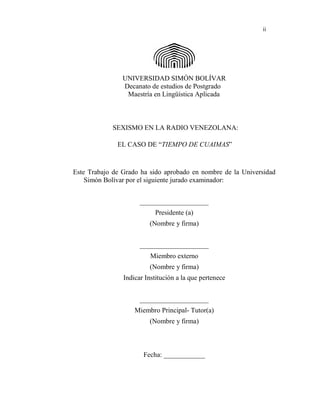 ii
UNIVERSIDAD SIMÓN BOLÍVAR
Decanato de estudios de Postgrado
Maestría en Lingüística Aplicada
SEXISMO EN LA RADIO VENEZOLANA:
EL CASO DE “TIEMPO DE CUAIMAS”
Este Trabajo de Grado ha sido aprobado en nombre de la Universidad
Simón Bolívar por el siguiente jurado examinador:
____________________
Presidente (a)
(Nombre y firma)
____________________
Miembro externo
(Nombre y firma)
Indicar Institución a la que pertenece
____________________
Miembro Principal- Tutor(a)
(Nombre y firma)
Fecha: ____________
 