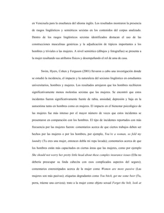 22
en Venezuela para la enseñanza del idioma inglés. Los resultados mostraron la presencia
de rasgos lingüísticos y semióticos sexistas en los contenidos del corpus analizado.
Dentro de los rasgos lingüísticos sexistas identificados destacan el uso de las
construcciones masculinas genéricas y la adjudicación de tópicos importantes a los
hombres y triviales a las mujeres. A nivel semiótico (dibujos y fotografías) se presenta a
la mujer resaltando sus atributos físicos y desempeñando el rol de ama de casa.
Swim, Hyers, Cohen y Ferguson (2001) llevaron a cabo una investigación donde
se estudió la incidencia, el impacto y la naturaleza del sexismo lingüístico en estudiantes
universitarios, hombres y mujeres. Los resultados arrojaron que los hombres recibieron
significativamente menos molestias sexistas que las mujeres. Se encontró que estos
incidentes fueron significativamente fuente de rabia, ansiedad, depresión y baja en la
autoestima tanto en hombres como en mujeres. El impacto en el bienestar psicológico de
las mujeres fue más intenso por el mayor número de veces que estos incidentes se
presentaron en comparación con los hombres. El tipo de incidentes reportados con más
frecuencia por las mujeres fueron: comentarios acerca de que ciertos trabajos deben ser
hechos por las mujeres o por los hombres, por ejemplo, You’re a woman, so fold my
laundry (Tu eres una mujer, entonces dobla mi ropa lavada); comentarios acerca de que
los hombres están más capacitados en ciertas áreas que las mujeres, como por ejemplo
She should not worry her pretty little head about these complex insurance issues (Ella no
debería preocupar su linda cabecita con esos complicados aspectos del seguro);
comentarios estereotipados acerca de la mujer como Women are more passive (Las
mujeres son más pasivas); etiquetas degradantes como You bitch, get me some beer (Tu,
perra, tráeme una cerveza); trato a la mujer como objeto sexual Forget the belt, look at
 