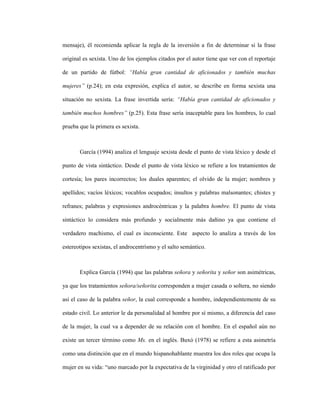 24
mensaje), él recomienda aplicar la regla de la inversión a fin de determinar si la frase
original es sexista. Uno de los ejemplos citados por el autor tiene que ver con el reportaje
de un partido de fútbol: “Había gran cantidad de aficionados y también muchas
mujeres” (p.24); en esta expresión, explica el autor, se describe en forma sexista una
situación no sexista. La frase invertida sería: “Había gran cantidad de aficionados y
también muchos hombres” (p.25). Esta frase sería inaceptable para los hombres, lo cual
prueba que la primera es sexista.
García (1994) analiza el lenguaje sexista desde el punto de vista léxico y desde el
punto de vista sintáctico. Desde el punto de vista léxico se refiere a los tratamientos de
cortesía; los pares incorrectos; los duales aparentes; el olvido de la mujer; nombres y
apellidos; vacíos léxicos; vocablos ocupados; insultos y palabras malsonantes; chistes y
refranes; palabras y expresiones androcéntricas y la palabra hombre. El punto de vista
sintáctico lo considera más profundo y socialmente más dañino ya que contiene el
verdadero machismo, el cual es inconsciente. Este aspecto lo analiza a través de los
estereotipos sexistas, el androcentrísmo y el salto semántico.
Explica García (1994) que las palabras señora y señorita y señor son asimétricas,
ya que los tratamientos señora/señorita corresponden a mujer casada o soltera, no siendo
así el caso de la palabra señor, la cual corresponde a hombre, independientemente de su
estado civil. Lo anterior le da personalidad al hombre por sí mismo, a diferencia del caso
de la mujer, la cual va a depender de su relación con el hombre. En el español aún no
existe un tercer término como Ms. en el inglés. Buxó (1978) se refiere a esta asimetría
como una distinción que en el mundo hispanohablante muestra los dos roles que ocupa la
mujer en su vida: “uno marcado por la expectativa de la virginidad y otro el ratificado por
 