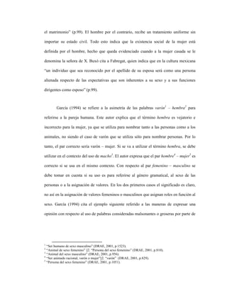 25
el matrimonio” (p.99). El hombre por el contrario, recibe un tratamiento uniforme sin
importar su estado civil. Todo esto indica que la existencia social de la mujer está
definida por el hombre, hecho que queda evidenciado cuando a la mujer casada se le
denomina la señora de X. Buxó cita a Fabregat, quien indica que en la cultura mexicana
“un individuo que sea reconocido por el apellido de su esposa será como una persona
alienada respecto de las expectativas que son inherentes a su sexo y a sus funciones
dirigentes como esposo” (p.99).
García (1994) se refiere a la asimetría de las palabras varón1
– hembra2
para
referirse a la pareja humana. Este autor explica que el término hembra es vejatorio e
incorrecto para la mujer, ya que se utiliza para nombrar tanto a las personas como a los
animales, no siendo el caso de varón que se utiliza sólo para nombrar personas. Por lo
tanto, el par correcto sería varón – mujer. Si se va a utilizar el término hembra, se debe
utilizar en el contexto del uso de macho3
. El autor expresa que el par hombre4
– mujer5
es
correcto si se usa en el mismo contexto. Con respecto al par femenino – masculino se
debe tomar en cuenta si su uso es para referirse al género gramatical, al sexo de las
personas o a la asignación de valores. En los dos primeros casos el significado es claro,
no así en la asignación de valores femeninos o masculinos que asignan roles en función al
sexo. García (1994) cita el ejemplo siguiente referido a las maneras de expresar una
opinión con respecto al uso de palabras consideradas malsonantes o groseras por parte de
1
“Ser humano de sexo masculino” (DRAE, 2001, p.1523).
2
“Animal de sexo femenino” ||2. “Persona del sexo femenino” (DRAE, 2001, p.810).
3
“Animal del sexo masculino” (DRAE, 2001, p.956).
4
“Ser animado racional, varón o mujer”||2. “varón” (DRAE, 2001, p.829).
5
“Persona del sexo femenino” (DRAE, 2001, p.1051).
 