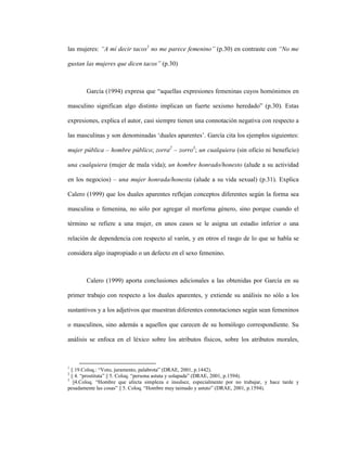 26
las mujeres: “A mí decir tacos1
no me parece femenino” (p.30) en contraste con “No me
gustan las mujeres que dicen tacos” (p.30)
García (1994) expresa que “aquellas expresiones femeninas cuyos homónimos en
masculino significan algo distinto implican un fuerte sexismo heredado” (p.30). Estas
expresiones, explica el autor, casi siempre tienen una connotación negativa con respecto a
las masculinas y son denominadas ‘duales aparentes’. García cita los ejemplos siguientes:
mujer pública – hombre público; zorra2
– zorro3
; un cualquiera (sin oficio ni beneficio)
una cualquiera (mujer de mala vida); un hombre honrado/honesto (alude a su actividad
en los negocios) – una mujer honrada/honesta (alude a su vida sexual) (p.31). Explica
Calero (1999) que los duales aparentes reflejan conceptos diferentes según la forma sea
masculina o femenina, no sólo por agregar el morfema género, sino porque cuando el
término se refiere a una mujer, en unos casos se le asigna un estadio inferior o una
relación de dependencia con respecto al varón, y en otros el rasgo de lo que se habla se
considera algo inapropiado o un defecto en el sexo femenino.
Calero (1999) aporta conclusiones adicionales a las obtenidas por García en su
primer trabajo con respecto a los duales aparentes, y extiende su análisis no sólo a los
sustantivos y a los adjetivos que muestran diferentes connotaciones según sean femeninos
o masculinos, sino además a aquellos que carecen de su homólogo correspondiente. Su
análisis se enfoca en el léxico sobre los atributos físicos, sobre los atributos morales,
1
|| 19.Coloq.: “Voto, juramento, palabrota” (DRAE, 2001, p.1442).
2
|| 4. “prostituta” || 5. Coloq. “persona astuta y solapada” (DRAE, 2001, p.1594).
3
||4.Coloq. “Hombre que afecta simpleza e insulsez, especialmente por no trabajar, y hace tarde y
pesadamente las cosas” || 5. Coloq. “Hombre muy taimado y astuto” (DRAE, 2001, p.1594).
 