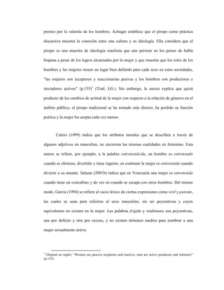 28
premio por la valentía de los hombres. Achugar establece que el piropo como práctica
discursiva muestra la conexión entre una cultura y su ideología. Ella considera que el
piropo es una muestra de ideología machista que aún persiste en los países de habla
hispana a pesar de los logros alcanzados por la mujer y que muestra que los roles de los
hombres y las mujeres tienen un lugar bien definido para cada sexo en estas sociedades,
“las mujeres son receptoras y reaccionarias pasivas y los hombres son productores e
iniciadores activos” (p.135)1
(Trad. LG.). Sin embargo, la autora explica que quizá
producto de los cambios de actitud de la mujer con respecto a la relación de géneros en el
ámbito público, el piropo tradicional se ha tornado más directo, ha perdido su función
poética y la mujer los acepta cada vez menos.
Calero (1999) indica que los atributos morales que se describen a través de
algunos adjetivos en masculino, no encierran las mismas cualidades en femenino. Esta
autora se refiere, por ejemplo, a la palabra entretenido/da, un hombre es entretenido
cuando es chistoso, divertido y tiene ingenio, en contraste la mujer es entretenida cuando
divierte a su amante. Salazar (2001b) indica que en Venezuela una mujer es entretenida
cuando tiene un concubino y de vez en cuando se escapa con otros hombres. Del mismo
modo, García (1994) se refiere al vacío léxico de ciertas expresiones como viril y potente,
las cuales se usan para referirse al sexo masculino, sin ser peyorativas y cuyos
equivalentes no existen en la mujer. Las palabras frígida y ninfómana son peyorativas,
una por defecto y otra por exceso, y no existen términos medios para nombrar a una
mujer sexualmente activa.
1
Original en inglés: “Women are passive recipients and reactive, men are active producers and initiators”
(p.135).
 