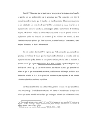 29
Buxó (1978) expresa que al igual que en la mayoría de las lenguas, en el español
se percibe un uso androcéntrico de la gramática, que “ha conducido a un tipo de
normativa donde se indica que el singular o el plural masculino del pronombre personal
es un indefinido con respecto al sexo” (p.96). Lo anterior se puede observar en la
expresión ellos asistieron a la fiesta, utilizada para referirse a una reunión de hombres y
mujeres. De manera similar, la autora indica que cuando se usa la palabra hombre en
expresiones como los derechos del hombre1
y la creación del hombre, se debe
sobrentender que la persona que habla o escribe, se está refiriendo a los hombres y a las
mujeres del mundo, es decir a la humanidad.
En este sentido, García (1994) expresa que “toda expresión que, debiendo ser
genérica, se formule de modo que la mujer quede eliminada u olvidada, será una
expresión sexista” (p.32). Dentro de los ejemplos citados por este autor se encuentra la
palabra reinar2
que según el Diccionario de la Real Academia significa “Regir un rey o
príncipe un Estado” (p.32). De manera similar, Laviña (s/f) expresa que partiendo del
hecho de que lo que no se nombra no existe, el invisibilizar a la mujer, es decir, el no
nombrarla, elimina al 51% de la población (constituida por mujeres), de los ámbitos
culturales, científicos, artísticos y políticos.
Laviña (s/f) se refiere al uso del masculino genérico hombre, con que se nombra al
sexo masculino y a toda la humanidad como otra forma de invisibilizar a la mujer. Ella
indica que existen palabras más acordes que sirven para nombrar a la raza humana, como
1
m. “Ser animado racional, varón o mujer” || 2. “varón” || “ser humano del sexo masculino” || “varón que ha
llegado a la edad adulta” || 4. “grupo determinado del género humano- El hombre del renacimiento. El
hombre europeo” (DREA, 2001, p.829).
2
“Dicho de un rey o un príncipe: Regir un estado” (DRAE, 2001|, p.1312).
 