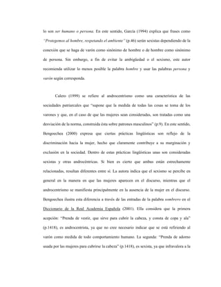 30
lo son ser humano o persona. En este sentido, García (1994) explica que frases como
“Protegemos al hombre, respetando el ambiente” (p.46) serán sexistas dependiendo de la
conexión que se haga de varón como sinónimo de hombre o de hombre como sinónimo
de persona. Sin embargo, a fin de evitar la ambigüedad o el sexismo, este autor
recomienda utilizar lo menos posible la palabra hombre y usar las palabras persona y
varón según corresponda.
Calero (1999) se refiere al androcentrísmo como una característica de las
sociedades patriarcales que “supone que la medida de todas las cosas se toma de los
varones y que, en el caso de que las mujeres sean consideradas, son tratadas como una
desviación de la norma, construida ésta sobre patrones masculinos” (p.9). En este sentido,
Bengoechea (2000) expresa que ciertas prácticas lingüísticas son reflejo de la
discriminación hacia la mujer, hecho que claramente contribuye a su marginación y
exclusión en la sociedad. Dentro de estas prácticas lingüísticas unas son consideradas
sexistas y otras androcéntricas. Si bien es cierto que ambas están estrechamente
relacionadas, resultan diferentes entre sí. La autora indica que el sexismo se percibe en
general en la manera en que las mujeres aparecen en el discurso, mientras que el
androcentrísmo se manifiesta principalmente en la ausencia de la mujer en el discurso.
Bengoechea ilustra esta diferencia a través de las entradas de la palabra sombrero en el
Diccionario de la Real Academia Española (2001). Ella considera que la primera
acepción: “Prenda de vestir, que sirve para cubrir la cabeza, y consta de copa y ala”
(p.1418), es androcentrista, ya que no cree necesario indicar que se está refiriendo al
varón como medida de todo comportamiento humano. La segunda: “Prenda de adorno
usada por las mujeres para cubrirse la cabeza” (p.1418), es sexista, ya que infravalora a la
 