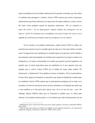 31
mujer asociándola con la frivolidad a diferencia de lo que hace el hombre, que sólo utiliza
el sombrero para protegerse o cubrirse. García (1994) expresa que existen expresiones
androcéntricas que hacen referencia a la mujer pero de manera indirecta, es decir a través
del varón. Como ejemplos expone las siguientes expresiones: “Me cae antipática la
mujer del vecino”; “En mi departamento viajaban también dos portugueses con sus
mujeres” (p.43). En el primer caso se reemplaza vecina por la mujer del vecino y en el
segundo dos matrimonios portugueses por dos portugueses con sus mujeres.
En los insultos y las palabras malsonantes, explica García (1994) se refleja una
asimetría que muestra lo que la sociedad espera de cada sexo. Este autor define el insulto
como “la negación de una cualidad que la sociedad espera en la persona” (p.38). Debido a
una situación social estereotipada a los hombres por lo general se les niega la valentía o la
inteligencia y a la mujer su honestidad. Los insultos que generan sexismo lingüístico son
aquellos que no tienen equivalente para ser nombrados en el sexo opuesto como por
ejemplo puta y cabrón. Calero (1999) cita el trabajo de Casas, quien analizó 725
eufemismos1
y disfemismos2
de la palabra prostituta en España y 184 en Latinoamérica.
No hay oficio alguno (ni femenino ni masculino) que tenga tal cantidad de vocablos para
ser nombrado. García (1994) expresa que la participación protagónica de la mujer en la
sociedad y la toma de conciencia acerca de estas asimetrías en el lenguaje han hecho que
a estas palabras se le den giros para nuevos usos, tal es el caso de puta – puto. Sin
embargo, Salazar (2001b) indica que en Venezuela la palabra puto, se utiliza para
referirse a los hombres homosexuales o a los hombres que están frecuentemente con las
1
“Manifestación suave o decorosa de ideas cuya recta y franca expresión sería dura o malsonante”(DRAE,
2001, p.684).
2
“Modo de decir que consiste en nombrar una realidad con una expresión peyorativa o con intención de
rebajarla de categoría, en oposición a eufemismo” (DRAE, 2001, p.564).
 