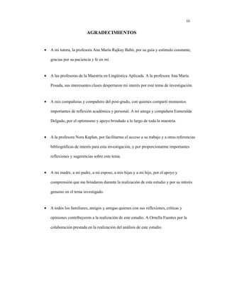 iii
AGRADECIMIENTOS
• A mi tutora, la profesora Ana María Rajkay Babó, por su guía y estímulo constante,
gracias por su paciencia y fe en mí.
• A las profesoras de la Maestría en Lingüística Aplicada. A la profesora Ana María
Posada, sus interesantes clases despertaron mi interés por este tema de investigación.
• A mis compañeras y compañero del post-grado, con quienes compartí momentos
importantes de reflexión académica y personal. A mi amiga y compañera Esmeralda
Delgado, por el optimismo y apoyo brindado a lo largo de toda la maestría.
• A la profesora Nora Kaplan, por facilitarme el acceso a su trabajo y a otras referencias
bibliográficas de interés para esta investigación, y por proporcionarme importantes
reflexiones y sugerencias sobre este tema.
• A mi madre, a mi padre, a mi esposo, a mis hijas y a mi hijo, por el apoyo y
comprensión que me brindaron durante la realización de este estudio y por su interés
genuino en el tema investigado.
• A todos los familiares, amigos y amigas quienes con sus reflexiones, críticas y
opiniones contribuyeron a la realización de este estudio. A Ornella Fuentes por la
colaboración prestada en la realización del análisis de este estudio.
 