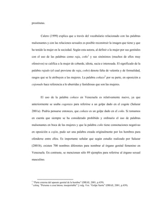 32
prostitutas.
Calero (1999) explica que a través del vocabulario relacionado con las palabras
malsonantes y con las relaciones sexuales es posible reconstruir la imagen que tiene y que
ha tenido la mujer en la sociedad. Según esta autora, al definir a la mujer por sus genitales
con el uso de las palabras como raja, coño1
y sus sinónimos (muchos de ellos muy
ofensivos) se califica a la mujer de cobarde, idiota, sucia e interesada. El significado de la
palabra rajado (el cual proviene de raja, coño) denota falta de valentía y de formalidad,
rasgos que se le atribuyen a las mujeres. La palabra coñazo2
por su parte, en oposición a
cojonudo hace referencia a lo aburridas y fastidiosas que son las mujeres.
El uso de la palabra coñazo en Venezuela es relativamente nuevo, ya que
anteriormente se usaba cogotazo para referirse a un golpe dado en el cogote (Salazar
2001a). Podría pensarse entonces, que coñazo es un golpe dado en el coño. Si tomamos
en cuenta que siempre se ha considerado prohibido y ordinario el uso de palabras
malsonantes en boca de las mujeres y que la palabra coño tiene connotaciones negativas
en oposición a cojón, pudo ser una palabra creada originalmente por los hombres para
ofenderse entre ellos. Es importante señalar que según estudio realizado por Salazar
(2001b), existen 700 nombres diferentes para nombrar al órgano genital femenino en
Venezuela. En contraste, se mencionan sólo 89 ejemplos para referirse al órgano sexual
masculino.
1
“Parte externa del aparato genital de la hembra” (DRAE, 2001, p.439).
2
coloq. “Persona o cosa latosa, insoportable” || vulg. Ven. “Golpe fuerte” (DRAE, 2001, p.439).
 