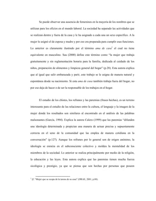 33
Se puede observar una ausencia de femeninos en la mayoría de los nombres que se
utilizan para los oficios en el mundo laboral. La sociedad ha separado las actividades que
se realizan dentro y fuera de la casa y le ha asignado a cada una un sexo específico. A la
mujer le asignó el de esposa y madre y por eso era preparada para cumplir esas funciones.
Lo anterior es claramente ilustrado por el término ama de casa1
el cual no tiene
equivalente en masculino. Sau (2000) define este término como “la mujer que trabaja
gratuitamente y sin reglamentación horaria para la familia, dedicada al cuidado de los
niños, preparación de alimentos y limpieza general del hogar” (p.28). Esta autora explica
que al igual que salir embarazada y parir, este trabajo se le asigna de manera natural y
espontánea desde su nacimiento. Si esta ama de casa también trabaja fuera del hogar, no
por eso deja de hacer o de ser la responsable de los trabajos en el hogar.
El estudio de los chistes, los refranes y las paremias (frases hechas), es un terreno
interesante para el estudio de las relaciones entre la cultura, el lenguaje y la imagen de la
mujer donde los resultados son similares al encontrado en el análisis de las palabras
malsonantes (García, 1994). Explica la autora Calero (1999) que las paremias “difunden
una ideología determinada y propician una manera de actuar precisa y supuestamente
correcta en el seno de la comunidad que las emplea de manera cotidiana en la
conversación” (p.127). Aunque los refranes por lo general son de origen anónimo, la
ideología se enraíza en el subconsciente colectivo y moldea la mentalidad de los
miembros de la sociedad. Lo anterior se realiza principalmente por medio de la religión,
la educación y las leyes. Esta autora explica que las paremias tienen mucha fuerza
sicológica y prestigio, ya que se piensa que son hechas por personas que poseen
1
||f. “Mujer que se ocupa de la tareas de su casa” (DRAE, 2001, p.88).
 