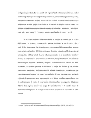 34
inteligencia y sabiduría. En este sentido ella expresa “Cada refrán se considera una verdad
irrefutable y eterna que ha sido probada y confirmada generación tras generación (p.128),
pero en realidad muchos de ellos buscan tan solo afianzar el sistema social establecido o
desprestigiar a algún grupo social como es el caso de las mujeres. García (1994) cita
algunos refranes españoles que muestran un carácter misógino “A la mujer y a la burra,
cada día una zurra1
”; “La nuez y la mujer, a golpes has de vencer” (p.41).
Las secciones anteriores ofrecen una visión de los tipos de estudios que en el área
del lenguaje y el género, y en especial del sexismo lingüístico, se han llevado a cabo a
partir de los años setenta. Las investigaciones pioneras en el idioma castellano tuvieron
como objetivo el análisis del léxico sexista en el ámbito educativo, el lexicográfico, el
laboral, el del folclore verbal, el de las relaciones sexuales, el de los atributos morales y
físicos y el del parentesco. Estos análisis se enfocaron principalmente en la utilización del
masculino para englobar a hombres y mujeres, los tratamientos de cortesía, los pares
incorrectos, los duales aparentes, el olvido de la mujer, los insultos y las palabras
malsonantes, los oficios y profesiones y en las palabras o expresiones androcéntricas que
estereotipan negativamente a la mujer. Los resultados de estas investigaciones revelan la
existencia de un marcado sesgo androcentrista en el idioma castellano y contribuyen con
el establecimiento de pautas de observación sistemáticas bajo la perspectiva del género.
Además han logrado iniciar una etapa de sensibilización y de cambio hacia la
discriminación lingüística de la mujer en los diversos sectores de las sociedades de habla
hispana.
1
|| coloq. “Castigo que se le da a alguien, especialmente de azotes o golpes” (DRAE, 2001, p.1595).
 