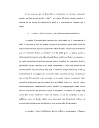 35
En las secciones que se desarrollan a continuación se presentan importantes
estudios que bajo una perspectiva ‘crítica’ y a través de diferentes enfoques, analizan el
discurso de los medios de comunicación social, y la discriminación lingüística de la
mujer.
2.1.3 El análisis crítico de discurso y los medios de comunicación social
Los medios de comunicación masivos están conformados por la prensa escrita, la
radio, la televisión, el cine, los medios electrónicos y los medios publicitarios. Cada uno
tiene sus características específicas pero todos deben atender a sus funciones primordiales
que son “informar, formar y entretener” (Laviña, 2002, p.21). La prensa escrita, a
diferencia de la televisión y la radio, se puede llevar a diferentes lugares y aunque no es
un medio que difunde las informaciones de manera inmediata, las presenta en detalle y
profundidad, lo que contribuye a una mejor comprensión. La televisión permite ver los
acontecimientos sin necesidad de saber leer, es inmediato, aunque menos que la radio, y
tiene la fuerza de las imágenes. La radio es un medio asequible que llega a la población
que no sabe leer, escribir o que no puede ver, se puede escuchar en cualquier lugar,
estimula la imaginación, permite realizar otras actividades mientras se escucha, y es un
medio donde lo más importante es la palabra hablada. Los lenguajes publicitarios utilizan
técnicas sofisticadas que producen efectos en el público en espacios de tiempo muy
cortos. Los medios electrónicos como el internet, no son tan asequibles a toda la
población como los demás medios, pero representan una herramienta poderosa de
comunicación e información, que incluso permite acceder a los demás medios.
Los estudios ‘críticos’ del discurso de los medios de comunicación se llevan a
 