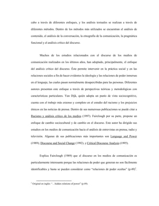 36
cabo a través de diferentes enfoques, y los análisis textuales se realizan a través de
diferentes métodos. Dentro de los métodos más utilizados se encuentran el análisis de
contenido, el análisis de la conversación, la etnografía de la comunicación, la pragmática
funcional y el análisis crítico del discurso.
Muchos de los estudios relacionados con el discurso de los medios de
comunicación realizados en los últimos años, han adoptado, principalmente, el enfoque
del análisis crítico del discurso. Éste permite intervenir en la práctica social y en las
relaciones sociales a fin de hacer evidentes la ideología y las relaciones de poder inmersas
en el lenguaje, las cuales pasan normalmente desapercibidas para las personas. Diferentes
autores presentan este enfoque a través de perspectivas teóricas y metodológicas con
características particulares. Van Dijk, quién adopta un punto de vista sociocognitivo,
cuenta con el trabajo más extenso y completo en el estudio del racismo y los prejuicios
étnicos en las noticias de prensa. Dentro de sus numerosas publicaciones se puede citar a
Racismo y análisis crítico de los medios (1997). Fairclough por su parte, propone un
enfoque de cambio sociocultural y de cambio en el discurso. Este autor ha dirigido sus
estudios en los medios de comunicación hacia el análisis de entrevistas en prensa, radio y
televisión. Algunas de sus publicaciones más importantes son Language and Power
(1989); Discourse and Social Change (1992), y Critical Discourse Analysis (1995).
Explica Fairclough (1989) que el discurso en los medios de comunicación es
particularmente interesante porque las relaciones de poder que generan no son fácilmente
identificables y hasta se pueden considerar como “relaciones de poder ocultas” (p.49)1
.
1
Original en inglés: “…hidden relations of power” (p.49).
 