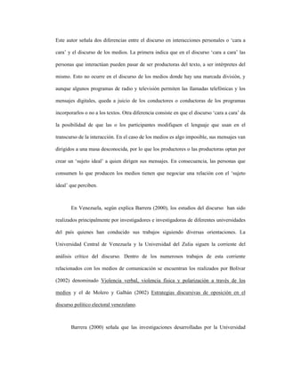 37
Este autor señala dos diferencias entre el discurso en interacciones personales o ‘cara a
cara’ y el discurso de los medios. La primera indica que en el discurso ‘cara a cara’ las
personas que interactúan pueden pasar de ser productoras del texto, a ser intérpretes del
mismo. Esto no ocurre en el discurso de los medios donde hay una marcada división, y
aunque algunos programas de radio y televisión permiten las llamadas telefónicas y los
mensajes digitales, queda a juicio de los conductores o conductoras de los programas
incorporarlos o no a los textos. Otra diferencia consiste en que el discurso ‘cara a cara’ da
la posibilidad de que las o los participantes modifiquen el lenguaje que usan en el
transcurso de la interacción. En el caso de los medios es algo imposible, sus mensajes van
dirigidos a una masa desconocida, por lo que los productores o las productoras optan por
crear un ‘sujeto ideal’ a quien dirigen sus mensajes. En consecuencia, las personas que
consumen lo que producen los medios tienen que negociar una relación con el ‘sujeto
ideal’ que perciben.
En Venezuela, según explica Barrera (2000), los estudios del discurso han sido
realizados principalmente por investigadores e investigadoras de diferentes universidades
del país quienes han conducido sus trabajos siguiendo diversas orientaciones. La
Universidad Central de Venezuela y la Universidad del Zulia siguen la corriente del
análisis crítico del discurso. Dentro de los numerosos trabajos de esta corriente
relacionados con los medios de comunicación se encuentran los realizados por Bolívar
(2002) denominado Violencia verbal, violencia física y polarización a través de los
medios y el de Molero y Galbán (2002) Estrategias discursivas de oposición en el
discurso político electoral venezolano.
Barrera (2000) señala que las investigaciones desarrolladas por la Universidad
 
