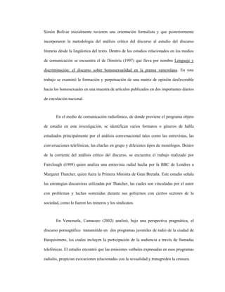 38
Simón Bolívar inicialmente tuvieron una orientación formalista y que posteriormente
incorporaron la metodología del análisis crítico del discurso al estudio del discurso
literario desde la lingüística del texto. Dentro de los estudios relacionados en los medios
de comunicación se encuentra el de Dimitriu (1997) que lleva por nombre Lenguaje y
discriminación: el discurso sobre homosexualidad en la prensa venezolana. En este
trabajo se examinó la formación y perpetuación de una matriz de opinión desfavorable
hacia los homosexuales en una muestra de artículos publicados en dos importantes diarios
de circulación nacional.
En el medio de comunicación radiofónico, de donde proviene el programa objeto
de estudio en esta investigación, se identifican varios formatos o géneros de habla
estudiados principalmente por el análisis conversacional tales como las entrevistas, las
conversaciones telefónicas, las charlas en grupo y diferentes tipos de monólogos. Dentro
de la corriente del análisis crítico del discurso, se encuentra el trabajo realizado por
Fairclough (1989) quien analiza una entrevista radial hecha por la BBC de Londres a
Margaret Thatcher, quien fuera la Primera Ministra de Gran Bretaña. Este estudio señala
las estrategias discursivas utilizadas por Thatcher, las cuales son vinculadas por el autor
con problemas y luchas sostenidas durante sus gobiernos con ciertos sectores de la
sociedad, como lo fueron los mineros y los sindicatos.
En Venezuela, Camacaro (2002) analizó, bajo una perspectiva pragmática, el
discurso pornográfico transmitido en dos programas juveniles de radio de la ciudad de
Barquisimeto, los cuales incluyen la participación de la audiencia a través de llamadas
telefónicas. El estudio encontró que las emisiones verbales expresadas en esos programas
radiales, propician evocaciones relacionadas con la sexualidad y transgreden la censura.
 