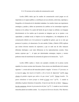 39
2.1.4 El sexismo en los medios de comunicación social
Laviña (2003) indica que los medios de comunicación social juegan un rol
importante en el espacio público y contribuyen con sus artículos, entrevistas, reportajes y
fotografías a la formación de la identidad ciudadana. Los medios tienen una importancia
estratégica y pueden y deben ser promotores de cambios en los estereotipos negativos
inmersos en la cultura. Si se parte del hecho de que la mujer se enfrenta a un lenguaje
discriminatorio en los medios que la presenta en imágenes que no se ajustan a sus
capacidades y realidad social, el objetivo de los trabajadores y las trabajadoras de la
comunicación debería ser el de promover la igualdad de género, que no es más que
promover la justicia y la democracia. En este sentido, Caldas y Martín (1999) explican
que existen diversas maneras de expresarse y que en cada una de ellas subyacen
diferentes ideologías y por tanto diferencias en las representaciones sociales. Estas
autoras expresan que “... al optar por determinadas estrategias, mujeres y varones
podremos tratar de transformar las asimetrías de género en la interacción…” (p.7)
Laviña (2002) explica e ilustra con ejemplos extraídos de la prensa escrita
española, los errores sexistas más frecuentes. Estos errores son identificados de la manera
siguiente: 1. a través del uso del masculino plural o singular “Al menos 177 personas, en
su mayoría niños, han muerto de hambre y frío al norte de Afganistán” (p.64), Unos
clientes de paladar exigente que saben a lo que vienen” (p.65) “Norma Leandro: ‘No
quiero abandonar el teatro porque es donde el actor crece” (p.75). 2. cuando se
subordina al género femenino al masculino. Al pie de una foto de un diario: “Chaves y
las dos consejeras, durante la presentación del plan” (p.77) 3. cuando se usa el artículo
masculino plural con nombre común. “La consejera de Servicios Sociales, Pilar Martínez
 