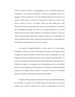 40
visitó el reformatorio El Pinar con los periodistas” (p.72) 4. cuando hay problemas de
concordancia. “Los resultados del programa, al menos para los alumnos, están claros.
Vanesa los explica entusiasmada” (p.73). En el orden de aparición de lo masculino y lo
femenino “Erkki Llikanen, comisario de la Sociedad de la Información, saluda a Anna
Birulés, ministra de Ciencia y Tecnología” (p.69). Esta autora indica que se debe
observar la frecuencia con que aparecen las mujeres en las informaciones, la manera en
que se presentan (de cónyuge, de víctimas o en un papel profesional) y en los temas
tratados (de interés para la mujer atendiendo a la perspectiva del género o temas que
invitan a seguir prototipos supuestamente ideales no acordes con las capacidades de la
mujer), la presencia de las mujeres en puestos de toma de decisiones, y la participación de
las periodistas en la elaboración de los artículos de opinión.
Con respecto al lenguaje publicitario, se debe observar si la mujer aparece
nombrada en el anuncio o se utiliza un falso genérico masculino; si las imágenes utilizan
el cuerpo de la mujer priorizando sus atributos físicos sobre los intelectuales, si se usan
imágenes femeninas que nada tienen que ver con los productos que promocionan. En
caso de que se presente a la mujer realizando las labores del hogar, se debe observar si se
infravalora su trabajo o si se presentan como seres dependientes tanto en lo económico
como en la toma de decisiones. Se debe observar si se relaciona el triunfo profesional de
la mujer con sus atributos físicos y también si se muestra a la mujer como responsable
única de los conflictos en las relaciones de pareja (Laviña, 2003).
Hernández (1995), presidenta de la Cámara Venezolana de la Radiodifusión indica
que Venezuela se encuentra en los primeros lugares del mundo entre los países que
emplean mayor número de mujeres en los medios de comunicación. Las cifras de
 