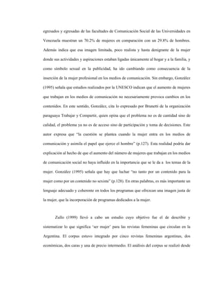 41
egresados y egresadas de las facultades de Comunicación Social de las Universidades en
Venezuela muestran un 70.2% de mujeres en comparación con un 29.8% de hombres.
Además indica que esa imagen limitada, poco realista y hasta denigrante de la mujer
donde sus actividades y aspiraciones estaban ligadas únicamente al hogar y a la familia, y
como símbolo sexual en la publicidad, ha ido cambiando como consecuencia de la
inserción de la mujer profesional en los medios de comunicación. Sin embargo, González
(1995) señala que estudios realizados por la UNESCO indican que el aumento de mujeres
que trabajan en los medios de comunicación no necesariamente provoca cambios en los
contenidos. En este sentido, González, cita lo expresado por Brunetti de la organización
paraguaya Trabajar y Compartir, quien opina que el problema no es de cantidad sino de
calidad, el problema ya no es de acceso sino de participación y toma de decisiones. Este
autor expresa que “la cuestión se plantea cuando la mujer entra en los medios de
comunicación y asimila el papel que ejerce el hombre” (p.127). Esta realidad podría dar
explicación al hecho de que el aumento del número de mujeres que trabajan en los medios
de comunicación social no haya influido en la importancia que se le da a los temas de la
mujer. González (1995) señala que hay que luchar “no tanto por un contenido para la
mujer como por un contenido no sexista” (p.128). En otras palabras, es más importante un
lenguaje adecuado y coherente en todos los programas que ofrezcan una imagen justa de
la mujer, que la incorporación de programas dedicados a la mujer.
Zullo (1999) llevó a cabo un estudio cuyo objetivo fue el de describir y
sistematizar lo que significa ‘ser mujer’ para las revistas femeninas que circulan en la
Argentina. El corpus estuvo integrado por cinco revistas femeninas argentinas, dos
económicas, dos caras y una de precio intermedio. El análisis del corpus se realizó desde
 