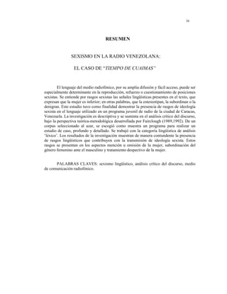 iv
RESUMEN
SEXISMO EN LA RADIO VENEZOLANA:
EL CASO DE “TIEMPO DE CUAIMAS”
El lenguaje del medio radiofónico, por su amplia difusión y fácil acceso, puede ser
especialmente determinante en la reproducción, refuerzo o cuestionamiento de posiciones
sexistas. Se entiende por rasgos sexistas las señales lingüísticas presentes en el texto, que
expresan que la mujer es inferior; en otras palabras, que la estereotipan, la subordinan o la
denigran. Este estudio tuvo como finalidad demostrar la presencia de rasgos de ideología
sexista en el lenguaje utilizado en un programa juvenil de radio de la ciudad de Caracas,
Venezuela. La investigación es descriptiva y se sustenta en el análisis crítico del discurso,
bajo la perspectiva teórica-metodológica desarrollada por Fairclough (1989,1992). De un
corpus seleccionado al azar, se escogió como muestra un programa para realizar un
estudio de caso, profundo y detallado. Se trabajó con la categoría lingüística de análisis
‘léxico’. Los resultados de la investigación muestran de manera contundente la presencia
de rasgos lingüísticos que contribuyen con la transmisión de ideología sexista. Estos
rasgos se presentan en los aspectos mención u omisión de la mujer, subordinación del
género femenino ante el masculino y tratamiento despectivo de la mujer.
PALABRAS CLAVES: sexismo lingüístico, análisis crítico del discurso, medio
de comunicación radiofónico.
 