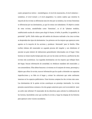 42
cuatro perspectivas teórico - metodológicas: el nivel de enunciación, el nivel sintáctico –
semántico, el nivel textual y el nivel pragmático. La autora explica que mientras la
mayoría de las revistas se diferencian unas de otras por su temática, las revistas femeninas
se diferencian por sus destinatarias, ya que los temas son redundantes. El objetivo común
de estas revistas, autodefinidas como ‘femeninas’, es el de “plantear modelos,
estableciendo escalas de valores para elegir lo bueno, lo bello, lo posible, lo agradable, lo
permitido” (p.89). Zullo indica que del análisis de discurso realizado a las cinco revistas
se desprenden dos tipos de destinatarias. Las primeras son las mujeres que aparecen como
agentes en la mayoría de las acciones y producen ‘ahorrando’ para la familia. Ellas
reciben órdenes del enunciador en segunda persona del singular y son obedientes al
ejecutar un gran número de indicaciones generalmente relacionadas con el hogar. Estas
lectoras no tienen mucho tiempo para leer, por eso las notas son breves y prefieren las dos
revistas más económicas. Las segundas destinatarias son las mujeres que trabajan fuera
del hogar, buscan información de actualidad, no obedecen mandatos del enunciador, y
son consumidoras. Ellas deben buscarse a sí mismas en el conjunto de temas, personajes y
objetos que ofrece la revista; recavar información que les ayude a disimular sus supuestas
imperfecciones y su falta en el hogar y extraer las soluciones que están sutilmente
inmersas en los espacios publicitarios. Estas lectoras compran las dos revistas más caras.
Las destinatarias de la quinta revista constituyen un prototipo intermedio. La revista
presenta características comunes a los dos grupos anteriores pero con la novedad de tener
un estilo más informal. El enunciador da las directrices para solicitar la colaboración de
las lectoras, haciéndolas creer que escriben la revista y luego las despoja de las historias
para aparecer como voceras secundarias.
 