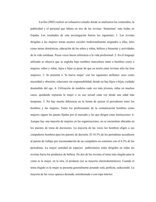 43
Laviña (2003) realizó un exhaustivo estudio donde se analizaron los contenidos, la
publicidad y el personal que labora en tres de las revistas ‘femeninas’ más leídas en
España. Los resultados de esta investigación fueron los siguientes: 1. Las revistas
dirigidas a las mujeres tratan asuntos sociales tradicionalmente asignados a ellas, tales
como tareas domésticas, educación de los niños y niñas, belleza y bienestar y actividades
de la vida cotidiana. Pocas veces hacen referencia a la vida profesional. 2. En el lenguaje
utilizado se observa que se engloba bajo nombres masculinos tanto a hombres como a
mujeres, niños y niñas, hijos e hijas (a pesar de que en teoría estas revistas sólo las leen
mujeres). 3. Se presenta a ‘la nueva mujer’ con los siguientes atributos: sexo como
necesidad y obsesión; relaciones sin responsabilidad, donde no hay hijos o hijas; cuidado
desmedido del ego. 4. Utilización de modelos cada vez más jóvenes, niñas en muchos
casos, quedando expuesta la mujer a su uso sexual cada vez desde una edad más
temprana. 5. No hay mucha diferencia en la forma de ejercer el periodismo entre los
hombres y las mujeres. Tanto los profesionales de la comunicación hombres como
mujeres siguen las pautas fijadas por el mercado y las que dirigen estas instituciones. 6.
Aunque hay una mayoría de mujeres en las organizaciones, no se encuentran ubicadas en
los puestos de toma de decisiones. La mayoría de las veces los hombres eligen a sus
compañeros hombres para los puestos de decisión. El 18.5% de los periodistas accedieron
al puesto de trabajo por recomendación de un compañero en contraste con el 6.3% de las
periodistas. La mayor cantidad de espacios publicitarios están dirigidos en todas las
revistas hacia los productos de belleza. En dos de las revistas el tema más elegido para la
venta es la mujer, en la otra, el producto (en su mayoría electrodomésticos). Cuando el
tema elegido es la mujer se presenta generalmente posando sola, perfecta, seduciendo. La
mayoría de las veces aparece desnuda, semidesnuda o con ropa interior.
 