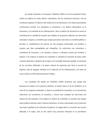 44
En estudio realizado en Venezuela, Villalobos (2003) en la Universidad del Zulia,
realizó un análisis de cuatro diarios venezolanos, dos de circulación nacional y dos de
circulación regional. El objetivo del estudio fue el de determinar si los diarios presentaban
orientaciones sexistas. Los ejemplares se sometieron a un análisis enfocándose en la
frecuencia y el contenido de las informaciones. Para el análisis de frecuencia se tomó en
consideración la cantidad de mujeres que trabajan en la gerencia editorial, las entrevistas
realizadas a mujeres y a hombres que ocupan posiciones relevantes en el ámbito público y
privado; se contabilizaron las noticias de alta jerarquía relacionadas con hombres y
mujeres que iban acompañadas por fotografías, las entrevistas con consultores o
consultoras de economía, y los artículos, crónicas o columnas escritas por hombres y
mujeres. Con respecto al análisis de contenido se consideró la inclusión de temas sobre
violencia doméstica, adelantos de la mujer en la sociedad, lucha por equidad, el contenido
de las secciones dedicadas a la mujer, número de reporteras que tiene la sección de
deportes, tipo de lenguaje utilizado en la redacción de las informaciones y los tipos de
textos relativos al Día Internacional de la Mujer.
Los resultados del estudio de Villalobos (2003) mostraron que aunque hay
presencia de mujeres en la gerencia editorial, es mucho mayor la de los hombres; en el
resto de los renglones analizados se observa un predominio masculino; no se encontraron
entrevistas con consultoras en economía, y fueron muy contadas las entrevistas con
mujeres de alta jerarquía. Con respecto al análisis de contenido, se encontró que ningún
diario publicó artículos sobre violencia doméstica, ni temas relacionados con la lucha por
una mayor equidad en las relaciones de género; en ningún diario se encontró una sección
dedicada a la mujer, sólo en dos diarios hay presencia femenina en el periodismo
 
