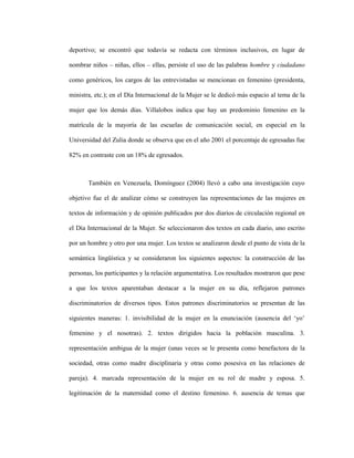 45
deportivo; se encontró que todavía se redacta con términos inclusivos, en lugar de
nombrar niños – niñas, ellos – ellas, persiste el uso de las palabras hombre y ciudadano
como genéricos, los cargos de las entrevistadas se mencionan en femenino (presidenta,
ministra, etc.); en el Día Internacional de la Mujer se le dedicó más espacio al tema de la
mujer que los demás días. Villalobos indica que hay un predominio femenino en la
matrícula de la mayoría de las escuelas de comunicación social, en especial en la
Universidad del Zulia donde se observa que en el año 2001 el porcentaje de egresadas fue
82% en contraste con un 18% de egresados.
También en Venezuela, Domínguez (2004) llevó a cabo una investigación cuyo
objetivo fue el de analizar cómo se construyen las representaciones de las mujeres en
textos de información y de opinión publicados por dos diarios de circulación regional en
el Día Internacional de la Mujer. Se seleccionaron dos textos en cada diario, uno escrito
por un hombre y otro por una mujer. Los textos se analizaron desde el punto de vista de la
semántica lingüística y se consideraron los siguientes aspectos: la construcción de las
personas, los participantes y la relación argumentativa. Los resultados mostraron que pese
a que los textos aparentaban destacar a la mujer en su día, reflejaron patrones
discriminatorios de diversos tipos. Estos patrones discriminatorios se presentan de las
siguientes maneras: 1. invisibilidad de la mujer en la enunciación (ausencia del ‘yo’
femenino y el nosotras). 2. textos dirigidos hacia la población masculina. 3.
representación ambigua de la mujer (unas veces se le presenta como benefactora de la
sociedad, otras como madre disciplinaria y otras como posesiva en las relaciones de
pareja). 4. marcada representación de la mujer en su rol de madre y esposa. 5.
legitimación de la maternidad como el destino femenino. 6. ausencia de temas que
 