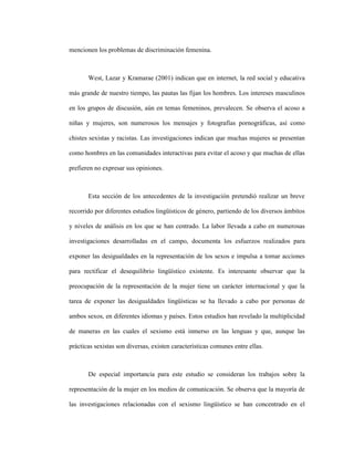 46
mencionen los problemas de discriminación femenina.
West, Lazar y Kramarae (2001) indican que en internet, la red social y educativa
más grande de nuestro tiempo, las pautas las fijan los hombres. Los intereses masculinos
en los grupos de discusión, aún en temas femeninos, prevalecen. Se observa el acoso a
niñas y mujeres, son numerosos los mensajes y fotografías pornográficas, así como
chistes sexistas y racistas. Las investigaciones indican que muchas mujeres se presentan
como hombres en las comunidades interactivas para evitar el acoso y que muchas de ellas
prefieren no expresar sus opiniones.
Esta sección de los antecedentes de la investigación pretendió realizar un breve
recorrido por diferentes estudios lingüísticos de género, partiendo de los diversos ámbitos
y niveles de análisis en los que se han centrado. La labor llevada a cabo en numerosas
investigaciones desarrolladas en el campo, documenta los esfuerzos realizados para
exponer las desigualdades en la representación de los sexos e impulsa a tomar acciones
para rectificar el desequilibrio lingüístico existente. Es interesante observar que la
preocupación de la representación de la mujer tiene un carácter internacional y que la
tarea de exponer las desigualdades lingüísticas se ha llevado a cabo por personas de
ambos sexos, en diferentes idiomas y países. Estos estudios han revelado la multiplicidad
de maneras en las cuales el sexismo está inmerso en las lenguas y que, aunque las
prácticas sexistas son diversas, existen características comunes entre ellas.
De especial importancia para este estudio se consideran los trabajos sobre la
representación de la mujer en los medios de comunicación. Se observa que la mayoría de
las investigaciones relacionadas con el sexismo lingüístico se han concentrado en el
 