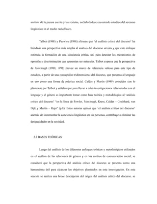 47
análisis de la prensa escrita y las revistas, no habiéndose encontrado estudios del sexismo
lingüístico en el medio radiofónico.
Talbot (1998) y Pauwles (1998) afirman que ‘el análisis crítico del discurso’ ha
brindado una perspectiva más amplia al análisis del discurso sexista y que este enfoque
estimula la formación de una conciencia crítica, útil para detectar los mecanismos de
opresión y discriminación que aparentan ser naturales. Talbot expresa que la perspectiva
de Fairclough (1989, 1992) provee un marco de referencia valioso para este tipo de
estudios, a partir de una concepción tridimensional del discurso, que presenta al lenguaje
en uso como una forma de práctica social. Caldas y Martín (1999) coinciden con lo
planteado por Talbot y señalan que para llevar a cabo investigaciones relacionadas con el
lenguaje y el género es importante tomar como base teórica y metodológica al ‘análisis
crítico del discurso’ “en la línea de Fowler, Fairclough, Kress, Caldas – Coulthard, van
Dijk y Martín – Rojo” (p.8). Estas autoras opinan que ‘el análisis crítico del discurso’
además de incrementar la conciencia lingüística en las personas, contribuye a eliminar las
desigualdades en la sociedad.
2.2 BASES TEÓRICAS
Luego del análisis de los diferentes enfoques teóricos y metodológicos utilizados
en el análisis de las relaciones de género y en los medios de comunicación social, se
consideró que la perspectiva del análisis crítico del discurso se presenta como una
herramienta útil para alcanzar los objetivos planteados en esta investigación. En esta
sección se realiza una breve descripción del origen del análisis crítico del discurso, se
 