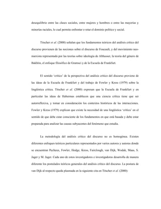 49
desequilibrio entre las clases sociales, entre mujeres y hombres o entre las mayorías y
minorías raciales, lo cual permite enfrentar o retar el dominio político y social.
Titscher et al. (2000) señalan que los fundamentos teóricos del análisis crítico del
discurso provienen de las nociones sobre el discurso de Foucault, y del movimiento neo-
marxista representado por las teorías sobre ideología de Althusser, la teoría del género de
Bakhtin, el enfoque filosófico de Gramsci y de la Escuela de Frankfurt.
El sentido ‘crítico’ de la perspectiva del análisis crítico del discurso proviene de
las ideas de la Escuela de Frankfurt y del trabajo de Fowler y Kress (1979) sobre la
lingüística crítica. Titscher et al. (2000) expresan que la Escuela de Frankfurt y en
particular las ideas de Habermas establecen que una ciencia crítica tiene que ser
autorreflexiva, y tomar en consideración los contextos históricos de las interacciones.
Fowler y Kress (1979) explican que existe la necesidad de una lingüística ‘crítica’ en el
sentido de que debe estar consciente de los fundamentos en que está basada y debe estar
preparada para analizar las causas subyacentes del fenómeno que estudia.
La metodología del análisis crítico del discurso no es homogénea. Existen
diferentes enfoques teóricos particulares representados por varios autores y autoras donde
se encuentran Pecheux, Fowler, Hodge, Kress, Fairclough, van Dijk, Wodak, Maas, S.
Jager y M. Jager. Cada uno de estos investigadores e investigadoras desarrolla de manera
diferente los postulados teóricos generales del análisis crítico del discurso. La postura de
van Dijk al respecto queda plasmada en la siguiente cita en Titscher et al. (2000):
 