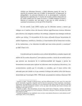 50
Aunque con diferentes términos, y desde diferentes puntos de vista, la
mayoría de nosotros trata con el poder, la dominación, la hegemonía, la
desigualdad y los procesos discursivos de su promulgación, ocultación,
legitimación y reproducción. Y muchos de nosotros estamos interesados en
los sutiles medios por los cuales los textos y el habla manejan la mente y
fabrican el consenso, por una parte, y por otra en cómo articulan y
sustentan la resistencia y el reto (p.147)1 (Trad.LG).
En este sentido, Luke (2002) explica que los diferentes autores y autoras que
trabajan con el análisis crítico del discurso utilizan especificaciones técnicas diferentes
para referirse a las categorías analíticas. Sin embargo, comparten una estrategia similar de
análisis que incluye “el microanálisis de los textos utilizando diversas herramientas de
análisis lingüísticas, semióticas y literarias y el macroanálisis de las formaciones sociales,
de las instituciones, y las relaciones de poder que estos textos proveen y construyen”
(p.100)2
(Trad. L.G.).
Considerando que la naturaleza socio-cultural del problema a estudiar requiere del
análisis de los eventos discursivos3
como prácticas sociales, a través de un modelo teórico
que permita una descripción de la multifuncionalidad del lenguaje y provea las
herramientas necesarias para explorar las relaciones entre las prácticas discursivas y los
acontecimientos sociales que lo circundan, se considera, que el marco teórico más
adecuado para este estudio es el que sustenta el enfoque del análisis crítico del discurso
desarrollado por Fairclough (1989, 1992) desde una perspectiva sistémico-funcional. Del
1
Original en inglés: “Though in different terms, and from different points of view, most of us deal with
power, dominance, hegemony, inequality and the discursive processes of their enactment, concealment,
legitimation, and reproduction. And many of us are interested in the subtle means by which text and talk
manage the mind and manufacture consent, on the one hand, and articulate and sustain resistance and
challenge, on the other” (p.147).
2
Original en inglés: “The microanalysis of texts using varied tools of linguistic, semiotic, and literary
analisys and the macroanalysis of social formations, institutions, and power relations that these texts index
and construct” (p.100).
3
“ejemplo de lenguaje en uso, analizado como un texto, como práctica discursiva y como práctica social”
(Fairclough, 1995, p.135) (Trad.LG).
 