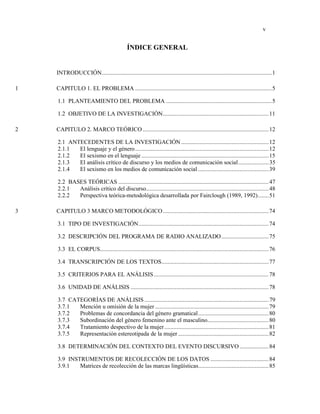 v
ÍNDICE GENERAL
INTRODUCCIÓN...............................................................................................................1
1 CAPITULO 1. EL PROBLEMA .........................................................................................5
1.1 PLANTEAMIENTO DEL PROBLEMA .....................................................................5
1.2 OBJETIVO DE LA INVESTIGACIÓN.....................................................................11
2 CAPITULO 2. MARCO TEÓRICO ..................................................................................12
2.1 ANTECEDENTES DE LA INVESTIGACIÓN .........................................................12
2.1.1 El lenguaje y el género.......................................................................................12
2.1.2 El sexismo en el lenguaje ...................................................................................15
2.1.3 El análisis crítico de discurso y los medios de comunicación social....................35
2.1.4 El sexismo en los medios de comunicación social ..............................................39
2.2 BASES TEÓRICAS ..................................................................................................47
2.2.1 Análisis crítico del discurso................................................................................48
2.2.2 Perspectiva teórica-metodológica desarrollada por Fairclough (1989, 1992).......51
3 CAPITULO 3 MARCO METODOLÓGICO.....................................................................74
3.1 TIPO DE INVESTIGACIÓN.....................................................................................74
3.2 DESCRIPCIÓN DEL PROGRAMA DE RADIO ANALIZADO...............................75
3.3 EL CORPUS..............................................................................................................76
3.4 TRANSCRIPCIÓN DE LOS TEXTOS......................................................................77
3.5 CRITERIOS PARA EL ANÁLISIS...........................................................................78
3.6 UNIDAD DE ANÁLISIS ..........................................................................................78
3.7 CATEGORÍAS DE ANÁLISIS .................................................................................79
3.7.1 Mención u omisión de la mujer ..........................................................................79
3.7.2 Problemas de concordancia del género gramatical..............................................80
3.7.3 Subordinación del género femenino ante el masculino........................................80
3.7.4 Tratamiento despectivo de la mujer....................................................................81
3.7.5 Representación estereotipada de la mujer ...........................................................82
3.8 DETERMINACIÓN DEL CONTEXTO DEL EVENTO DISCURSIVO ...................84
3.9 INSTRUMENTOS DE RECOLECCIÓN DE LOS DATOS ......................................84
3.9.1 Matrices de recolección de las marcas lingüísticas..............................................85
 