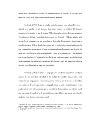 52
crítica tiene como objetivo mostrar las conexiones entre el lenguaje, la ideología y el
poder, las cuales están generalmente ocultas para las personas.
Fairclough (1992) dirige su estudio hacia la relación entre el cambio socio –
cultural y el cambio en el discurso. Este autor propone un análisis del discurso
textualmente orientado, lo que él abrevia TODA (textually oriented discourse analysis).
Considera muy útil para su análisis lo propuesto por Foucault (1972) en relación a la
formación de conceptos, ya que contribuye a desarrollar la perspectiva intertextual e
interdiscursiva en TODA. Señala Fairclough, que es también importante la observación
que Foucault hace con respecto al contexto situacional cuando establece que la relación
entre una expresión y su contexto situacional y verbal no es transparente, y que varía de
una formación discursiva1
(discurso) a otra. Por lo que sugiere regresar a la articulación de
las formaciones discursivas en los órdenes del discurso2
, para así poder interpretar la
relación entre el contexto, el texto y el significado.
Fairclough (1992) se refiere al lenguaje como una forma de práctica social por
encima de una actividad individual o del reflejo de variables situacionales. Esta
concepción del lenguaje trae como consecuencia, primero, que el discurso se considere
como un modo de acción que indica cómo puede actuar la gente sobre el mundo y cómo
pueden actuar entre ellos; segundo, que se considere al discurso como una práctica social
que representa al mundo y le da un significado; y, por último, que existe una relación
dialéctica entre discurso y estructura social.
1
“Sistemas de reglas que hacen posible la ocurrencia de ciertas oraciones y no de otras en determinados
tiempos, lugares y localidades institucionales” (Fairclough 1992, p.40).
2
“Totalidad de las prácticas discursivas de una institución, y las relaciones entre ellas” (Fairclough, 1995,
p. 135) (Trad. LG).
 