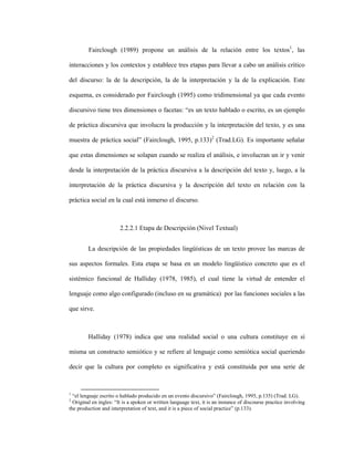 53
Fairclough (1989) propone un análisis de la relación entre los textos1
, las
interacciones y los contextos y establece tres etapas para llevar a cabo un análisis crítico
del discurso: la de la descripción, la de la interpretación y la de la explicación. Este
esquema, es considerado por Fairclough (1995) como tridimensional ya que cada evento
discursivo tiene tres dimensiones o facetas: “es un texto hablado o escrito, es un ejemplo
de práctica discursiva que involucra la producción y la interpretación del texto, y es una
muestra de práctica social” (Fairclough, 1995, p.133)2
(Trad.LG). Es importante señalar
que estas dimensiones se solapan cuando se realiza el análisis, e involucran un ir y venir
desde la interpretación de la práctica discursiva a la descripción del texto y, luego, a la
interpretación de la práctica discursiva y la descripción del texto en relación con la
práctica social en la cual está inmerso el discurso.
2.2.2.1 Etapa de Descripción (Nivel Textual)
La descripción de las propiedades lingüísticas de un texto provee las marcas de
sus aspectos formales. Esta etapa se basa en un modelo lingüístico concreto que es el
sistémico funcional de Halliday (1978, 1985), el cual tiene la virtud de entender el
lenguaje como algo configurado (incluso en su gramática) por las funciones sociales a las
que sirve.
Halliday (1978) indica que una realidad social o una cultura constituye en sí
misma un constructo semiótico y se refiere al lenguaje como semiótica social queriendo
decir que la cultura por completo es significativa y está constituida por una serie de
1
“el lenguaje escrito o hablado producido en un evento discursivo” (Fairclough, 1995, p.135) (Trad. LG).
2
Original en ingles: “It is a spoken or written language text, it is an instance of discourse practice involving
the production and interpretation of text, and it is a piece of social practice” (p.133).
 