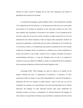 54
sistemas de signos, siendo el lenguaje uno de ellos muy importante, que permite el
aprendizaje de la mayoría de los demás.
La naturaleza del lenguaje, explica Halliday (1985), está estrechamente vinculada
a las exigencias que de éste hacemos y a las funciones que tiene que servir, pero indica
que mientras no se examine su gramática, no hay razón para examinar sus usos. Este
autor establece que la gramática es funcional en tres sentidos: (1) en la interpretación de
los textos: cada texto ya sea oral o escrito se produce en algún contexto de uso; (2) en la
interpretación del sistema lingüístico: todas las lenguas están organizadas alrededor de
dos tipos de significados, el ideacional, que nos ayuda a relacionarnos con el mundo real
y con nosotros mismos, y el interpersonal, que permite la expresión de los roles sociales
creados por el lenguaje mismo; las anteriores se combinan con un tercer significado, el
textual, que permite al que escribe, construir textos o pasajes conectados de discurso
situacionalmente relevantes, y, al que lee, distinguir entre un texto y un conjunto de
oraciones al azar; por último (3), Halliday se refiere a la interpretación de los elementos
de las estructuras lingüísticas en función del sistema lingüístico total.
Fairclough (1989, 1992) distingue tres tipos de valores en el análisis de los
aspectos formales del texto: el experiencial, el relacional y el expresivo. El valor
experiencial indica la manera en que están representadas las vivencias del productor o
productora del texto con respecto al mundo natural y social y tiene que ver con los
contenidos, las creencias y los conocimientos. Este valor está relacionado con la ‘función
ideacional’ del lenguaje. El valor relacional muestra cómo están establecidas las
relaciones sociales en el texto y corresponde a la ‘función relacional’ del lenguaje. El
valor expresivo nos guía hacia la forma en que el productor o productora del texto evalúa
 
